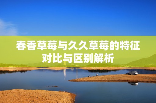 春香草莓与久久草莓的特征对比与区别解析
