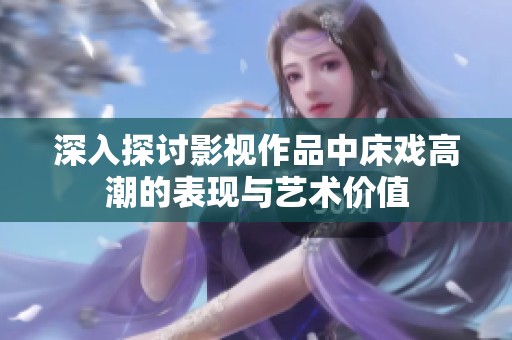 深入探讨影视作品中床戏高潮的表现与艺术价值