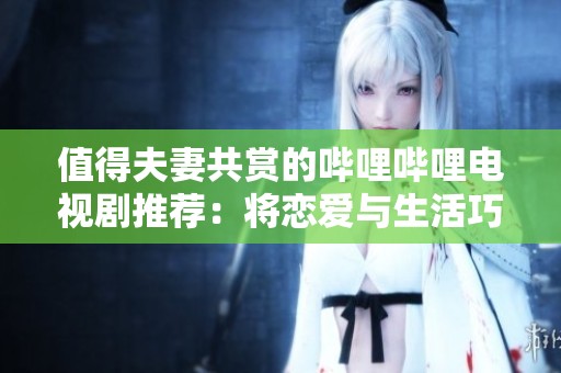 值得夫妻共赏的哔哩哔哩电视剧推荐：将恋爱与生活巧妙融合的佳作
