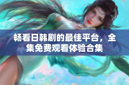畅看日韩剧的最佳平台，全集免费观看体验合集