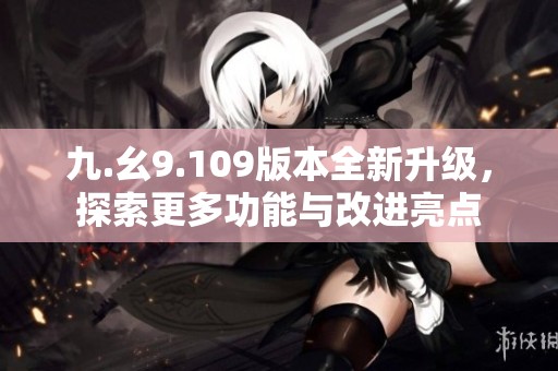 九.幺9.109版本全新升级，探索更多功能与改进亮点