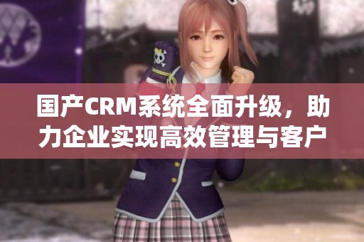 国产CRM系统全面升级，助力企业实现高效管理与客户关系优化
