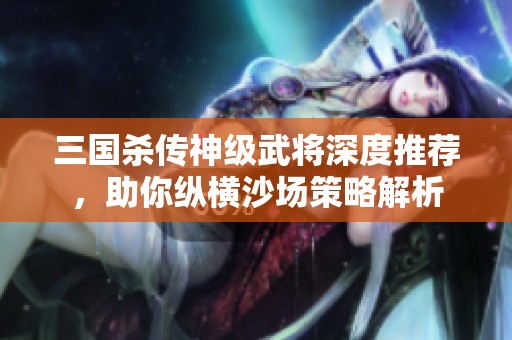 三国杀传神级武将深度推荐，助你纵横沙场策略解析