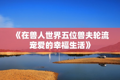《在兽人世界五位兽夫轮流宠爱的幸福生活》