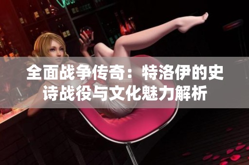 全面战争传奇：特洛伊的史诗战役与文化魅力解析
