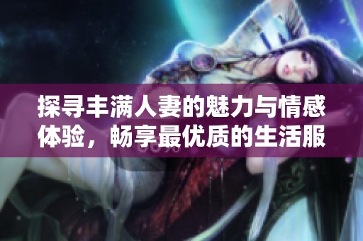 探寻丰满人妻的魅力与情感体验，畅享最优质的生活服务应用