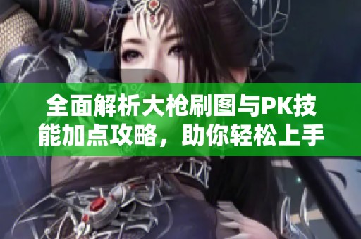 全面解析大枪刷图与PK技能加点攻略，助你轻松上手手游精彩世界