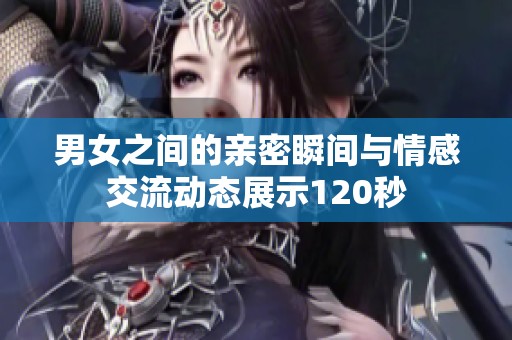 男女之间的亲密瞬间与情感交流动态展示120秒
