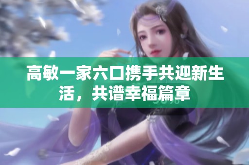 高敏一家六口携手共迎新生活，共谱幸福篇章