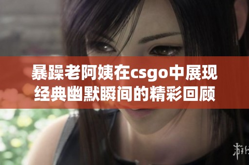 暴躁老阿姨在csgo中展现经典幽默瞬间的精彩回顾