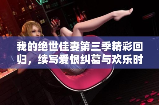 我的绝世佳妻第三季精彩回归，续写爱恨纠葛与欢乐时光
