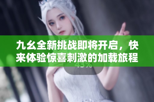 九幺全新挑战即将开启，快来体验惊喜刺激的加载旅程！