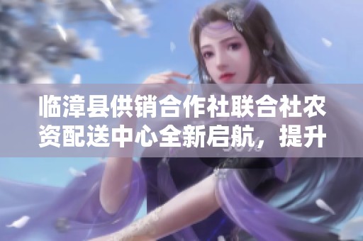 临漳县供销合作社联合社农资配送中心全新启航，提升服务质量