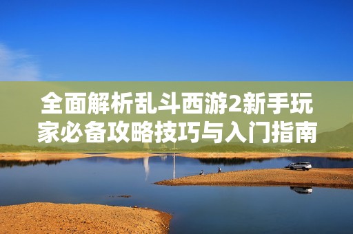 全面解析乱斗西游2新手玩家必备攻略技巧与入门指南