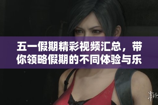 五一假期精彩视频汇总，带你领略假期的不同体验与乐趣
