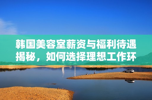韩国美容室薪资与福利待遇揭秘，如何选择理想工作环境