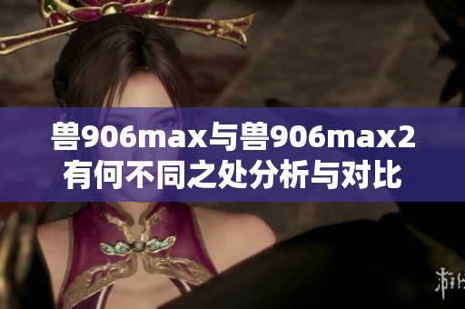 兽906max与兽906max2有何不同之处分析与对比
