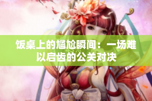 饭桌上的尴尬瞬间：一场难以启齿的公关对决