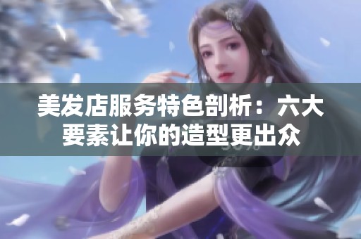 美发店服务特色剖析：六大要素让你的造型更出众