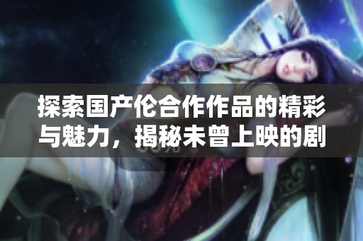 探索国产伦合作作品的精彩与魅力，揭秘未曾上映的剧情与花絮