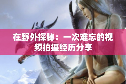 在野外探秘：一次难忘的视频拍摄经历分享