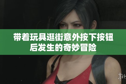 带着玩具逛街意外按下按钮后发生的奇妙冒险