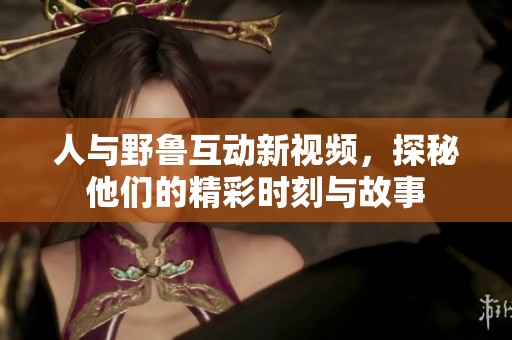 人与野鲁互动新视频，探秘他们的精彩时刻与故事