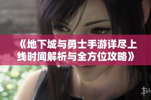 《地下城与勇士手游详尽上线时间解析与全方位攻略》