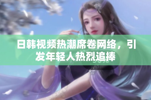 日韩视频热潮席卷网络，引发年轻人热烈追捧