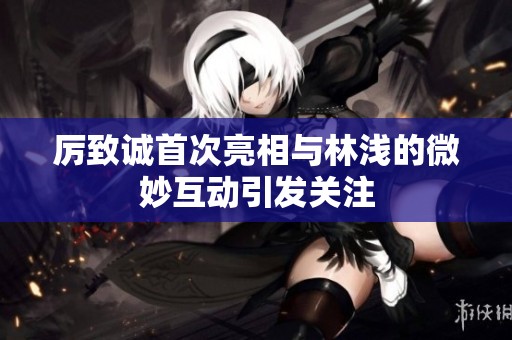 厉致诚首次亮相与林浅的微妙互动引发关注