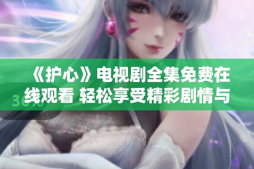 《护心》电视剧全集免费在线观看 轻松享受精彩剧情与感人时刻