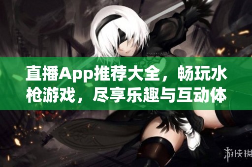 直播App推荐大全，畅玩水枪游戏，尽享乐趣与互动体验