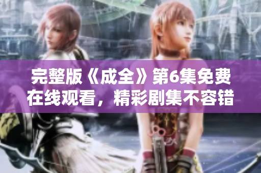 完整版《成全》第6集免费在线观看，精彩剧集不容错过！