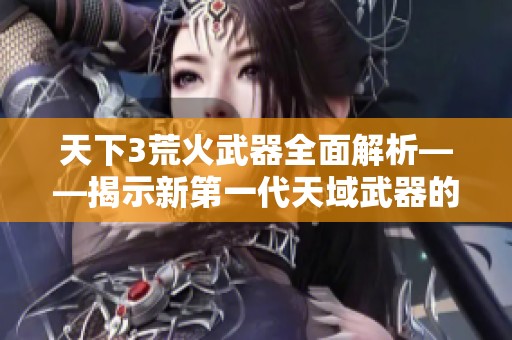 天下3荒火武器全面解析——揭示新第一代天域武器的独特魅力与特点