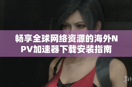 畅享全球网络资源的海外NPV加速器下载安装指南