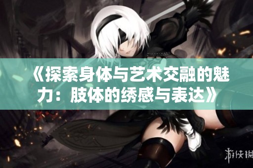 《探索身体与艺术交融的魅力：肢体的绣感与表达》