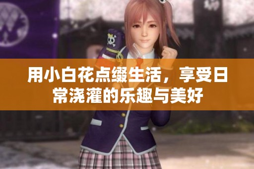 用小白花点缀生活，享受日常浇灌的乐趣与美好