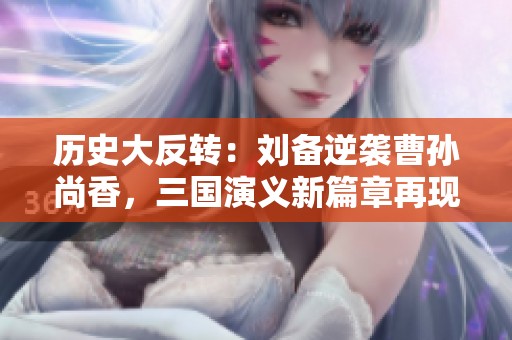 历史大反转：刘备逆袭曹孙尚香，三国演义新篇章再现传奇