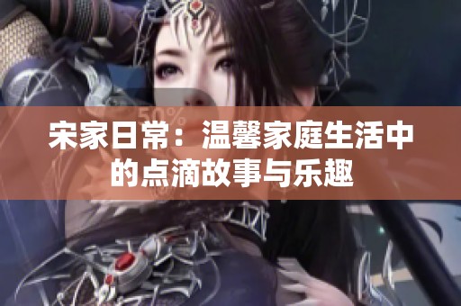 宋家日常：温馨家庭生活中的点滴故事与乐趣