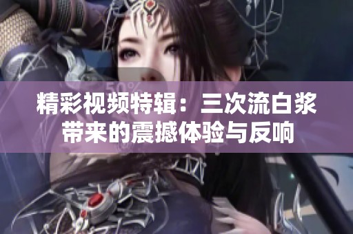 精彩视频特辑：三次流白浆带来的震撼体验与反响