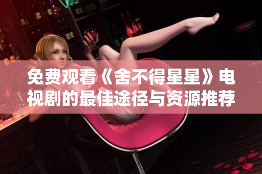 免费观看《舍不得星星》电视剧的最佳途径与资源推荐