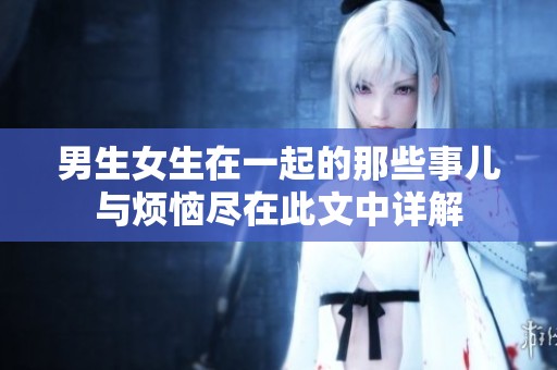 男生女生在一起的那些事儿与烦恼尽在此文中详解