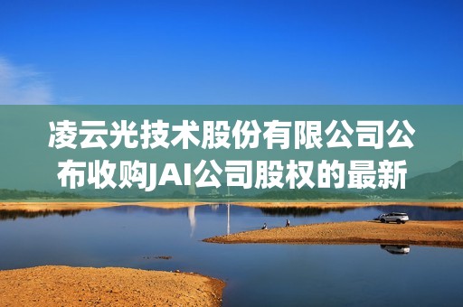 凌云光技术股份有限公司公布收购JAI公司股权的最新进展情况