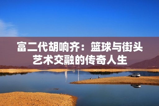 富二代胡响齐：篮球与街头艺术交融的传奇人生