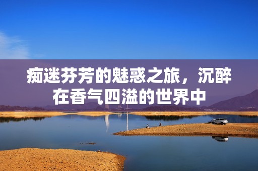 痴迷芬芳的魅惑之旅，沉醉在香气四溢的世界中