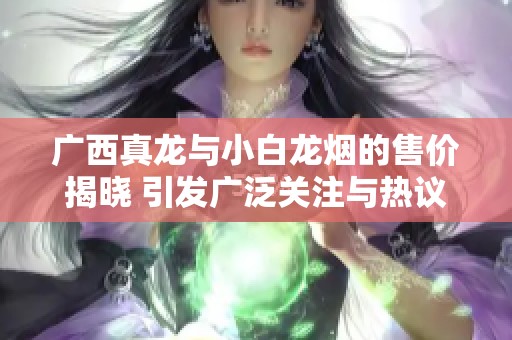 广西真龙与小白龙烟的售价揭晓 引发广泛关注与热议