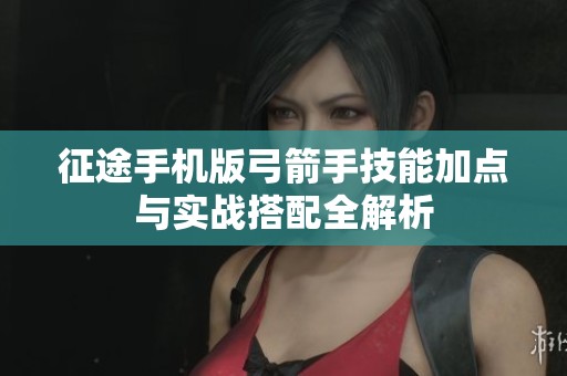 征途手机版弓箭手技能加点与实战搭配全解析