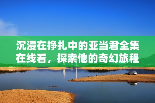 沉浸在挣扎中的亚当君全集在线看，探索他的奇幻旅程