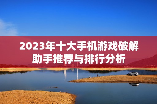 2023年十大手机游戏破解助手推荐与排行分析