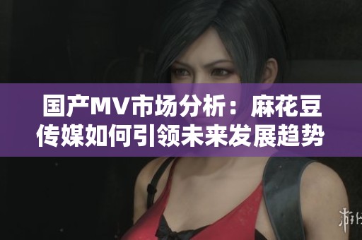 国产MV市场分析：麻花豆传媒如何引领未来发展趋势